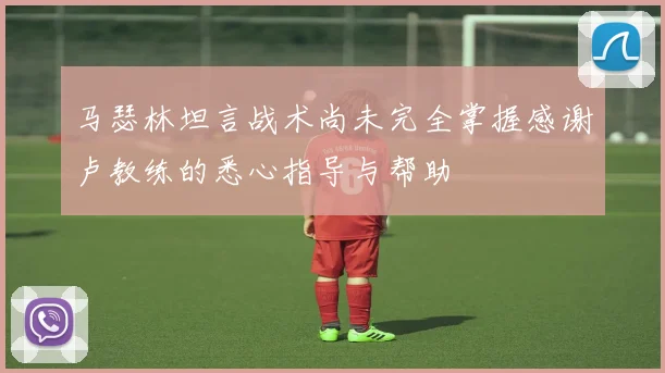 马瑟林坦言战术尚未完全掌握感谢卢教练的悉心指导与帮助