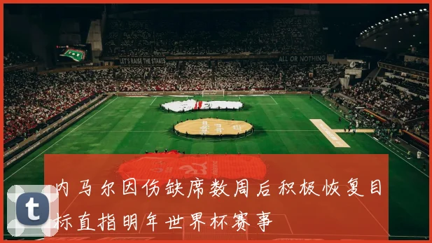内马尔因伤缺席数周后积极恢复目标直指明年世界杯赛事