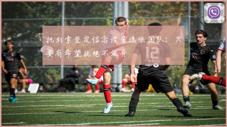 托利索坚定信念谈落选法国队：只要有希望就绝不放弃