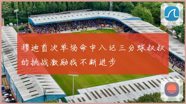 穆迪首次单场命中八记三分球叔叔的挑战激励我不断进步