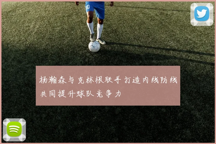 杨瀚森与克林根联手打造内线防线共同提升球队竞争力