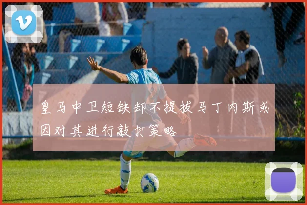 皇马中卫短缺却不提拔马丁内斯或因对其进行敲打策略