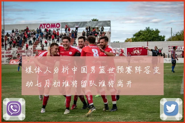 媒体人分析中国男篮世预赛阵容变动七月初谁将留队谁将离开