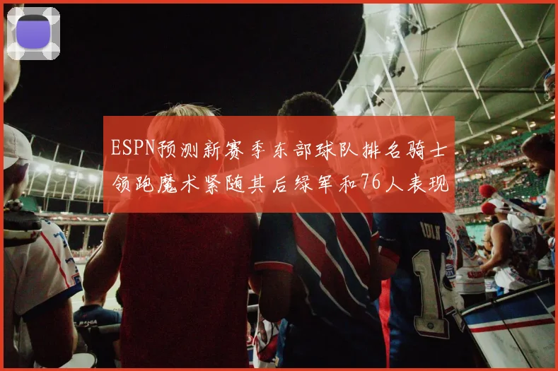 ESPN预测新赛季东部球队排名骑士领跑魔术紧随其后绿军和76人表现各异
