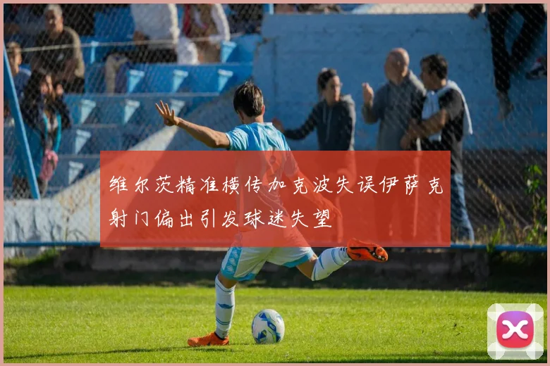 维尔茨精准横传加克波失误伊萨克射门偏出引发球迷失望
