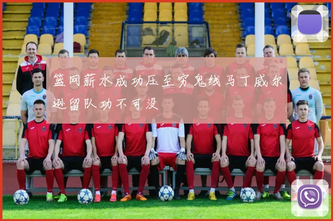 篮网薪水成功压至穷鬼线马丁威尔逊留队功不可没
