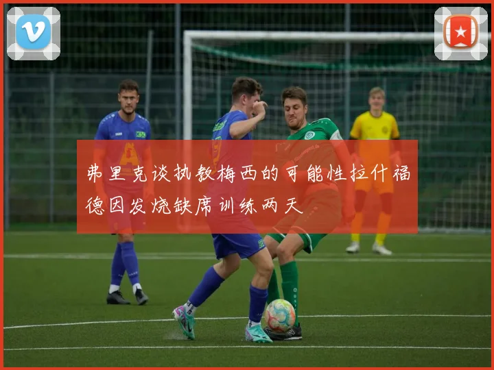 弗里克谈执教梅西的可能性拉什福德因发烧缺席训练两天