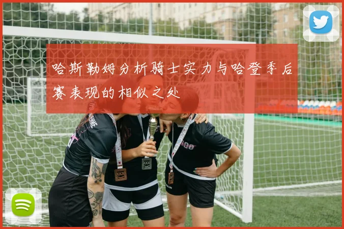 哈斯勒姆分析骑士实力与哈登季后赛表现的相似之处