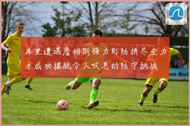 库里遭遇詹姆斯强力盯防拼尽全力才成功摆脱令人叹息的防守挑战