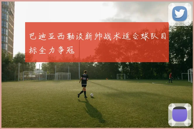 巴迪亚西勒谈新帅战术适合球队目标全力争冠