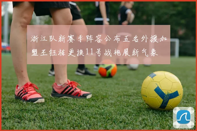 浙江队新赛季阵容公布五名外援加盟王钰栋更换11号战袍展新气象