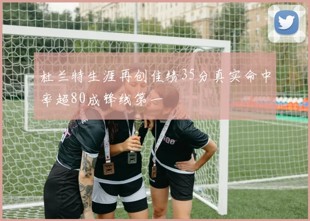 杜兰特生涯再创佳绩35分真实命中率超80成锋线第一