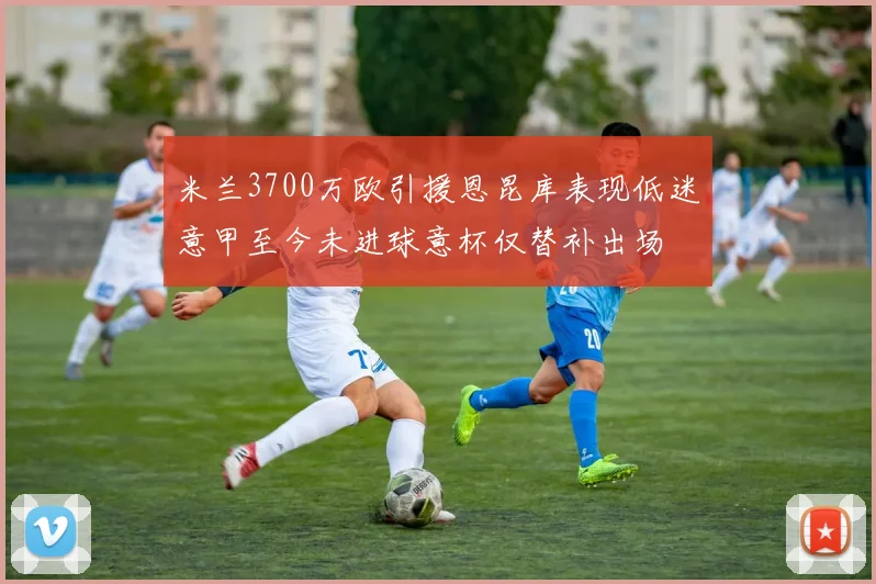 米兰3700万欧引援恩昆库表现低迷意甲至今未进球意杯仅替补出场