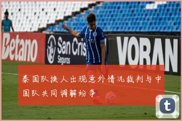泰国队换人出现意外情况裁判与中国队共同调解纷争