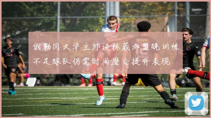 俄勒冈大学主帅谈林葳加盟晚训练不足球队仍需时间磨合提升表现