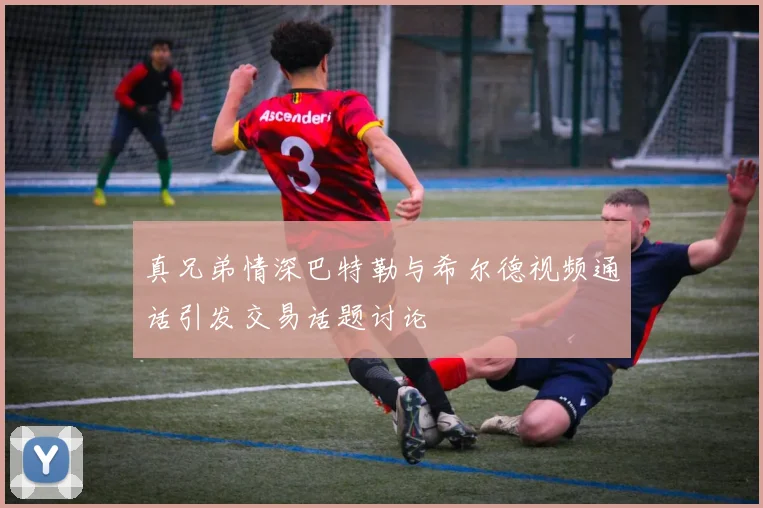 真兄弟情深巴特勒与希尔德视频通话引发交易话题讨论
